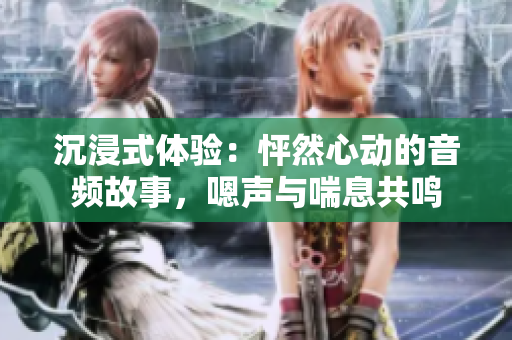 沉浸式體驗：怦然心動的音頻故事，嗯聲與喘息共鳴