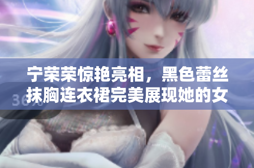 寧榮榮驚艷亮相，黑色蕾絲抹胸連衣裙完美展現(xiàn)她的女王氣質(zhì)
