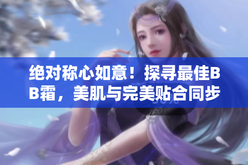 絕對(duì)稱心如意！探尋最佳BB霜，美肌與完美貼合同步實(shí)現(xiàn)