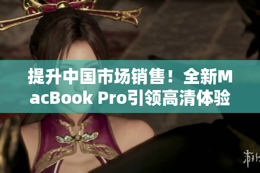 提升中國市場銷售！全新MacBook Pro引領(lǐng)高清體驗