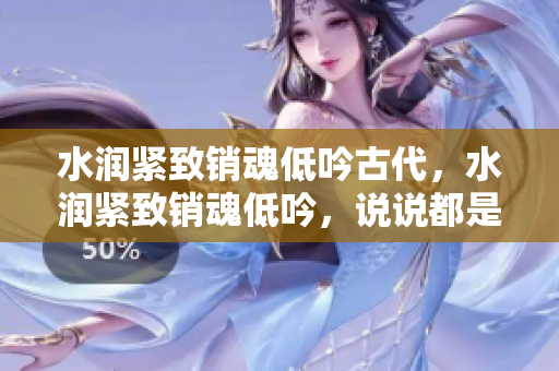 水潤緊致銷魂低吟古代，水潤緊致銷魂低吟，說說都是怎么的干對象的，睡眠を取らなくてもいい，睡覺抓著小雞一晚上會怎樣，睡過年紀(jì)最大的多少歲六十多1111