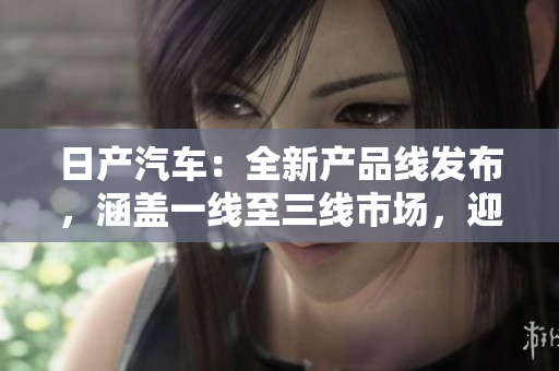 日產(chǎn)汽車：全新產(chǎn)品線發(fā)布，涵蓋一線至三線市場，迎合不同消費群體需求