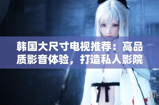 韓國大尺寸電視推薦：高品質(zhì)影音體驗(yàn)，打造私人影院般享受