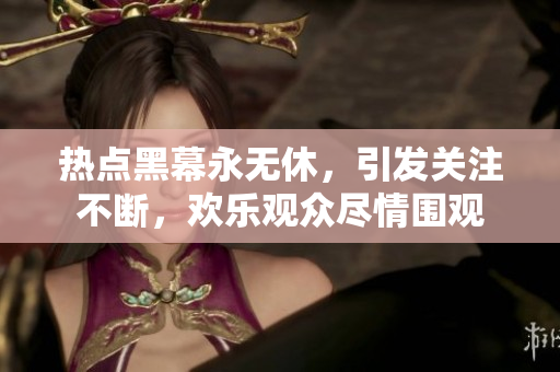 熱點黑幕永無休，引發(fā)關(guān)注不斷，歡樂觀眾盡情圍觀