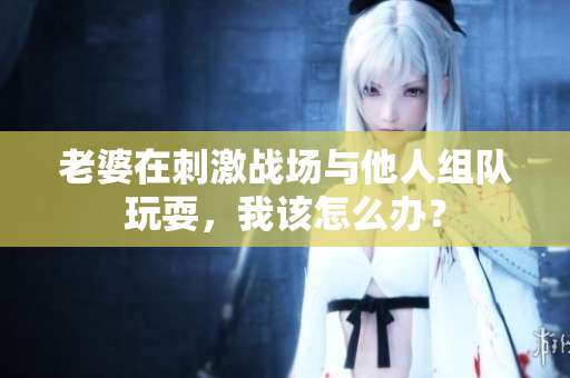 老婆在刺激戰(zhàn)場與他人組隊玩耍，我該怎么辦？