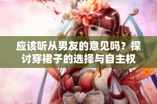 應(yīng)該聽(tīng)從男友的意見(jiàn)嗎？探討穿裙子的選擇與自主權(quán)