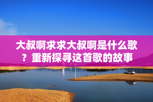 大叔啊求求大叔啊是什么歌？重新探尋這首歌的故事