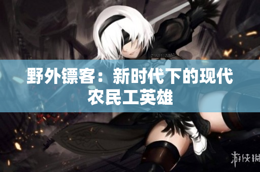 野外鏢客：新時代下的現(xiàn)代農(nóng)民工英雄
