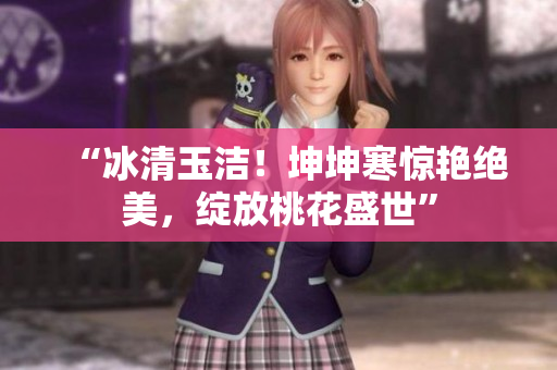 “冰清玉潔！坤坤寒驚艷絕美，綻放桃花盛世”