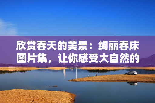 欣賞春天的美景：絢麗春床圖片集，讓你感受大自然的溫暖與生機(jī)