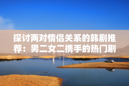 探討兩對(duì)情侶關(guān)系的韓劇推薦：男二女二攜手的熱門(mén)劇集列表