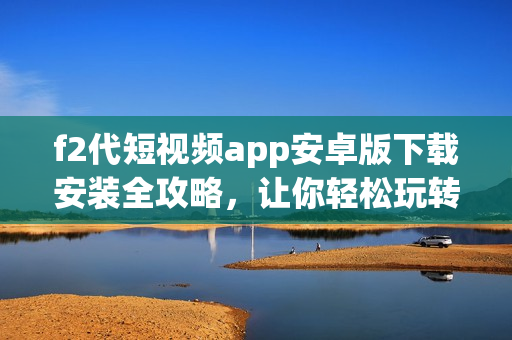 f2代短視頻app安卓版下載安裝全攻略，讓你輕松玩轉(zhuǎn)潮流短視頻