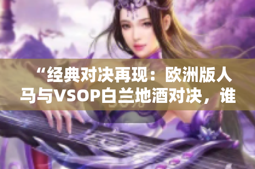 “經(jīng)典對決再現(xiàn)：歐洲版人馬與VSOP白蘭地酒對決，誰將勝出？”