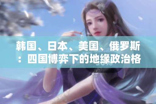 韓國、日本、美國、俄羅斯：四國博弈下的地緣政治格局