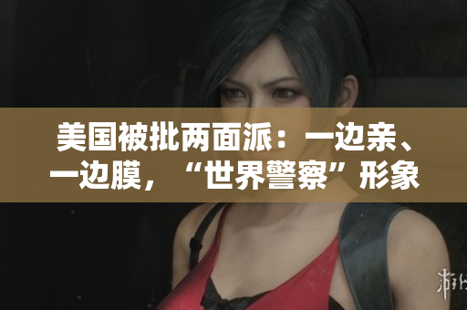 美國被批兩面派：一邊親、一邊膜，“世界警察”形象風(fēng)化