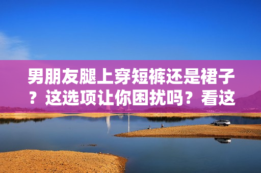 男朋友腿上穿短褲還是裙子？這選項(xiàng)讓你困擾嗎？看這里的建議！