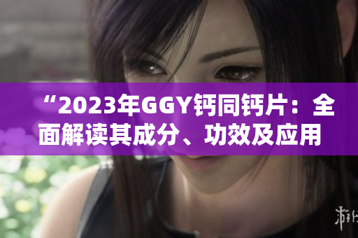 “2023年GGY鈣同鈣片：全面解讀其成分、功效及應用領(lǐng)域”