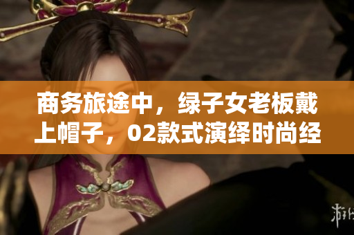 商務旅途中，綠子女老板戴上帽子，02款式演繹時尚經(jīng)典
