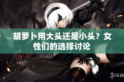 胡蘿卜用大頭還是小頭？女性們的選擇討論
