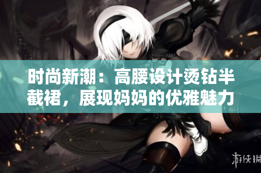 時(shí)尚新潮：高腰設(shè)計(jì)燙鉆半截裙，展現(xiàn)媽媽的優(yōu)雅魅力