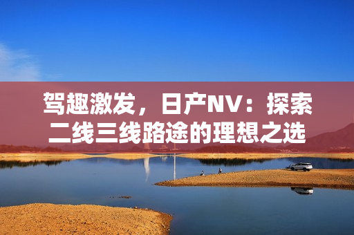 駕趣激發(fā)，日產(chǎn)NV：探索二線三線路途的理想之選