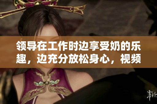 領(lǐng)導(dǎo)在工作時邊享受奶的樂趣，邊充分放松身心，視頻在線觀看