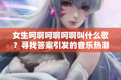 女生呵啊呵啊呵啊叫什么歌？尋找答案引發(fā)的音樂(lè)熱潮
