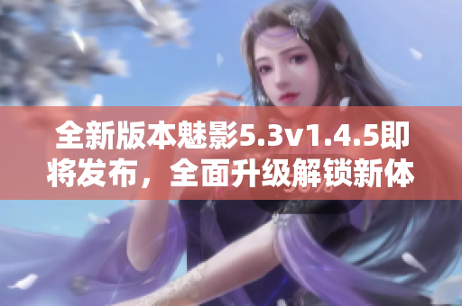 全新版本魅影5.3v1.4.5即將發(fā)布，全面升級(jí)解鎖新體驗(yàn)