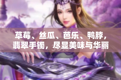 草莓、絲瓜、芭樂(lè)、鴨脖，翡翠手鐲，盡顯美味與華麗
