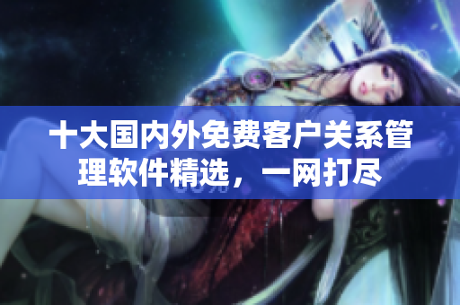 十大國內(nèi)外免費(fèi)客戶關(guān)系管理軟件精選，一網(wǎng)打盡