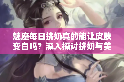 魅魔每日擠奶真的能讓皮膚變白嗎？深入探討擠奶與美白的真相