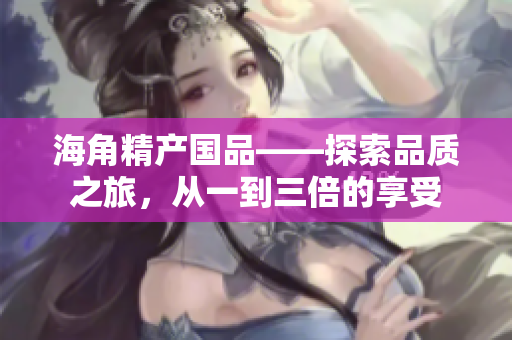 海角精產(chǎn)國品——探索品質(zhì)之旅，從一到三倍的享受