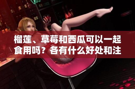 榴蓮、草莓和西瓜可以一起食用嗎？各有什么好處和注意事項？