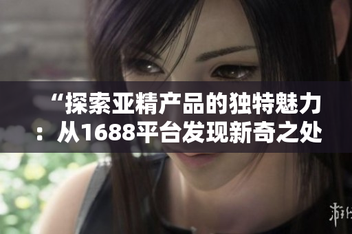 “探索亞精產(chǎn)品的獨(dú)特魅力：從1688平臺(tái)發(fā)現(xiàn)新奇之處”