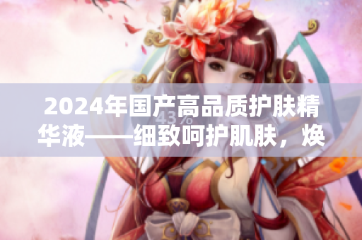 2024年國產(chǎn)高品質(zhì)護膚精華液——細致呵護肌膚，煥發(fā)活力