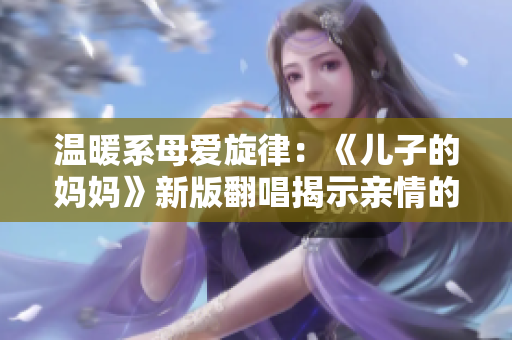 溫暖系母愛旋律:《兒子的媽媽》新版翻唱揭示親情的深度與溫馨 溫暖系母愛旋律:《兒子的媽媽》新版翻唱揭示親情的深度與溫馨