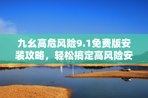 九幺高危風(fēng)險(xiǎn)9.1免費(fèi)版安裝攻略，輕松搞定高風(fēng)險(xiǎn)安全隱患
