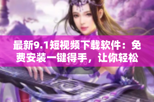 最新9.1短視頻下載軟件：免費(fèi)安裝一鍵得手，讓你輕松追趕熱門短視頻潮流