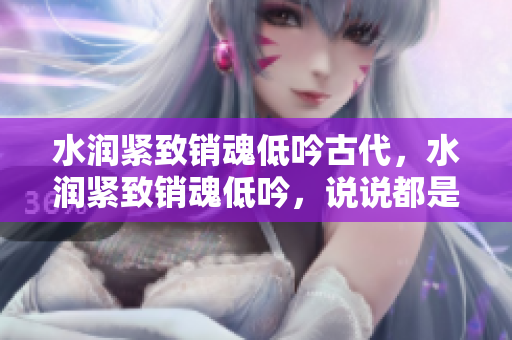 水潤緊致銷魂低吟古代，水潤緊致銷魂低吟，說說都是怎么的干對象的，睡眠を取らなくてもいい，睡覺抓著小雞一晚上會怎樣，睡過年紀(jì)最大的多少歲六十多403