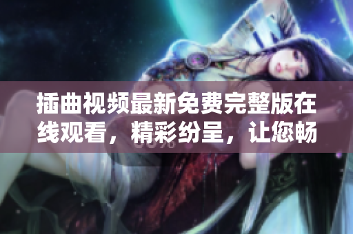 插曲視頻最新免費(fèi)完整版在線觀看，精彩紛呈，讓您暢享視聽盛宴