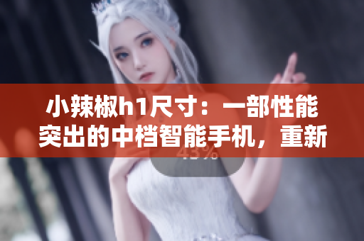 小辣椒h1尺寸：一部性能突出的中檔智能手機(jī)，重新定義你的移動體驗(yàn)