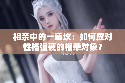 相親中的一道坎：如何應對性格強硬的相親對象？