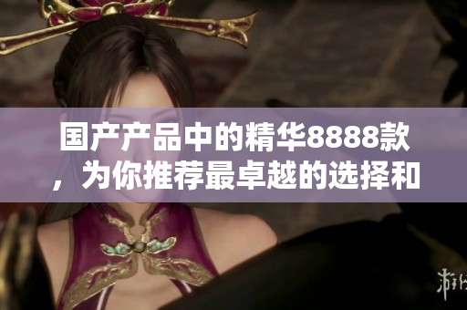 國產(chǎn)產(chǎn)品中的精華8888款，為你推薦最卓越的選擇和優(yōu)質(zhì)產(chǎn)品