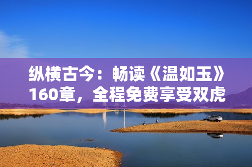 縱橫古今：暢讀《溫如玉》160章，全程免費享受雙虎之約！