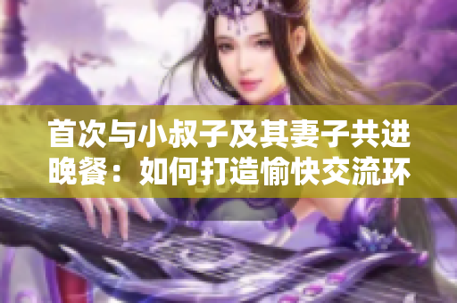首次與小叔子及其妻子共進晚餐：如何打造愉快交流環(huán)境？