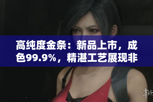 高純度金條：新品上市，成色99.9%，精湛工藝展現(xiàn)非凡品質(zhì)