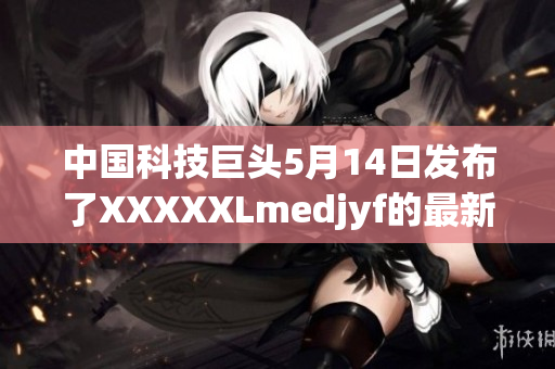 中國(guó)科技巨頭5月14日發(fā)布了XXXXXLmedjyf的最新消息