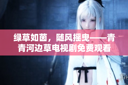 綠草如茵，隨風(fēng)搖曳——青青河邊草電視劇免費(fèi)觀看