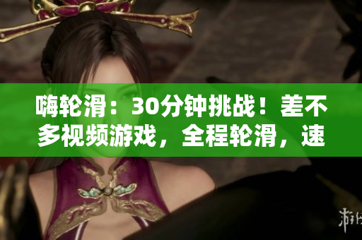 嗨輪滑：30分鐘挑戰(zhàn)！差不多視頻游戲，全程輪滑，速度與技巧雙重考驗(yàn)！