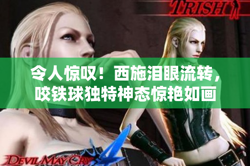 令人驚嘆！西施淚眼流轉(zhuǎn)，咬鐵球獨(dú)特神態(tài)驚艷如畫